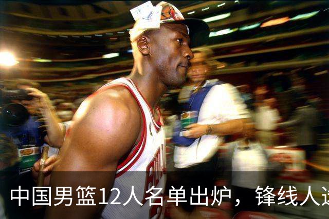 中国男篮12人名单出炉，锋线人选引热议，没有王浩然很多人不理解