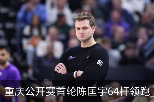 重庆公开赛首轮陈匡宇64杆领跑 周彦含并列第六